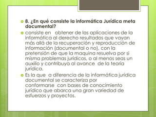    8. ¿En qué consiste la informática Jurídica meta
    documental?
   consiste en obtener de las aplicaciones de la
    informática al derecho resultados que vayan
    más allá de la recuperación y reproducción de
    información (documental o no), con la
    pretensión de que la maquina resuelva por si
    misma problemas jurídicos, o al menos seas un
    auxilio y contribuya al avance de la teoría
    jurídica.
   Es la que a diferencia de la informática jurídica
    documental se caracteriza por
    conformarse con bases de conocimiento
    jurídico que abarca una gran variedad de
    esfuerzos y proyectos.
 