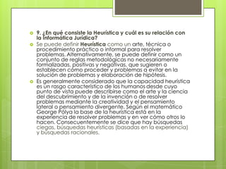    9. ¿En qué consiste la Heurística y cuál es su relación con
    la Informática Jurídica?
   Se puede definir Heurística como un arte, técnica o
    procedimiento práctico o informal para resolver
    problemas. Alternativamente, se puede definir como un
    conjunto de reglas metodológicas no necesariamente
    formalizadas, positivas y negativas, que sugieren o
    establecen cómo proceder y problemas a evitar en la
    solución de problemas y elaboración de hipótesis.
   Es generalmente considerado que la capacidad heurística
    es un rasgo característico de los humanos desde cuyo
    punto de vista puede describirse como el arte y la ciencia
    del descubrimiento y de la invención o de resolver
    problemas mediante la creatividad y el pensamiento
    lateral o pensamiento divergente. Según el matemático
    George Pólya la base de la heurística está en la
    experiencia de resolver problemas y en ver cómo otros lo
    hacen. Consecuentemente se dice que hay búsquedas
    ciegas, búsquedas heurísticas (basadas en la experiencia)
    y búsquedas racionales.
 