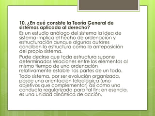 10. ¿En qué consiste la Teoría General de
sistemas aplicada al derecho?
Es un estudio análogo del sistema la idea de
sistema implica el hecho de ordenación y
estructuración aunque algunos autores
conciben la estructura como la anteposición
del propio sistema.
Pude decirse que toda estructura supone
determinadas relaciones entre los elementos al
mismo tiempo de una ordenación
relativamente estable las partes de un todo.
Todo sistema, por ser evolución organizada,
posee una orientación teleológica (uno
objetivos que complementar) así como una
conducta regularizada para tal fin; en esencia,
es una unidad dinámica de acción.
 