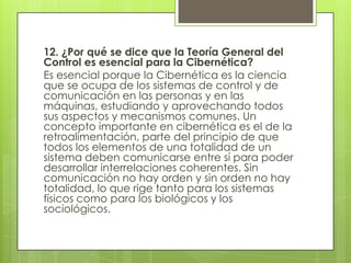 12. ¿Por qué se dice que la Teoría General del
Control es esencial para la Cibernética?
Es esencial porque la Cibernética es la ciencia
que se ocupa de los sistemas de control y de
comunicación en las personas y en las
máquinas, estudiando y aprovechando todos
sus aspectos y mecanismos comunes. Un
concepto importante en cibernética es el de la
retroalimentación, parte del principio de que
todos los elementos de una totalidad de un
sistema deben comunicarse entre sí para poder
desarrollar interrelaciones coherentes. Sin
comunicación no hay orden y sin orden no hay
totalidad, lo que rige tanto para los sistemas
físicos como para los biológicos y los
sociológicos.
 