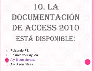10. LA
DOCUMENTACIÓN
DE ACCESS 2010
ESTÁ DISPONIBLE:
A. Pulsando F1.
B. En Archivo > Ayuda.
C. A y B son ciertas.
D. A y B son falsas.
 