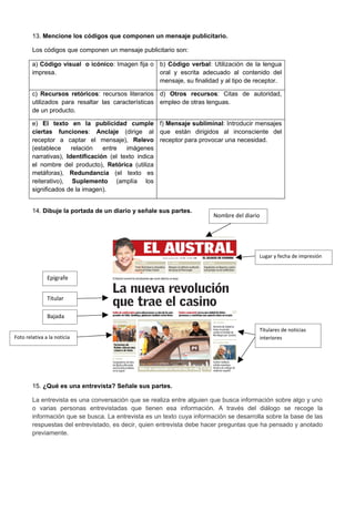 13. Mencione los códigos que componen un mensaje publicitario.

        Los códigos que componen un mensaje publicitario son:

        a) Código visual o icónico: Imagen fija o b) Código verbal: Utilización de la lengua
        impresa.                                  oral y escrita adecuado al contenido del
                                                  mensaje, su finalidad y al tipo de receptor.

        c) Recursos retóricos: recursos literarios d) Otros recursos: Citas de autoridad,
        utilizados para resaltar las características empleo de otras lenguas.
        de un producto.

        e) El texto en la publicidad cumple f) Mensaje subliminal: Introducir mensajes
        ciertas funciones: Anclaje (dirige al que están dirigidos al inconsciente del
        receptor a captar el mensaje), Relevo receptor para provocar una necesidad.
        (establece     relación   entre   imágenes
        narrativas), Identificación (el texto indica
        el nombre del producto), Retórica (utiliza
        metáforas), Redundancia (el texto es
        reiterativo), Suplemento (amplía los
        significados de la imagen).


        14. Dibuje la portada de un diario y señale sus partes.
                                                                        Nombre del diario




                                                                                        Lugar y fecha de impresión


               Epígrafe


               Titular

               Bajada

                                                                                        Titulares de noticias
Foto relativa a la noticia                                                              interiores




        15. ¿Qué es una entrevista? Señale sus partes.

        La entrevista es una conversación que se realiza entre alguien que busca información sobre algo y uno
        o varias personas entrevistadas que tienen esa información. A través del diálogo se recoge la
        información que se busca. La entrevista es un texto cuya información se desarrolla sobre la base de las
        respuestas del entrevistado, es decir, quien entrevista debe hacer preguntas que ha pensado y anotado
        previamente.
 