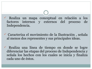  Realiza un mapa conceptual en relación a los
factores internos y externos del proceso de
Independencia.
 Caracteriza el movimiento de la Ilustración , señala
al menos dos representes y sus principales ideas.
 Realiza una línea de tiempo en donde se logre
diferenciar las etapas del proceso de Independencia y
señala los hechos con los cuales se inicia y finaliza
cada uno de éstos.
 