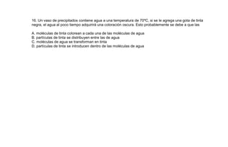 16. Un vaso de precipitados contiene agua a una temperatura de 70ºC, si se le agrega una gota de tinta
negra, el agua al poco tiempo adquirirá una coloración oscura. Esto probablemente se debe a que las

A. moléculas de tinta colorean a cada una de las moléculas de agua
B. partículas de tinta se distribuyen entre las de agua
C. moléculas de agua se transforman en tinta
D. partículas de tinta se introducen dentro de las moléculas de agua
 