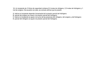 18. Un recipiente de 10 litros de capacidad contiene 0,5 moles de nitrógeno, 2,5 moles de hidrógeno y 1
mol de oxígeno. De acuerdo con esto, es correcto afirmar que la presión

A. total en el recipiente depende únicamente de la presión parcial del hidrógeno
B. parcial del oxígeno es mayor a la presión parcial del hidrógeno
C. total en el recipiente es igual a la suma de las presiones del nitrógeno, del oxígeno y del hidrógeno
D. parcial del nitrógeno es igual a la presión parcial del hidrógeno
 