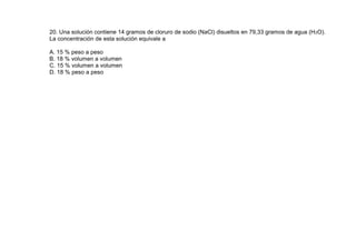 20. Una solución contiene 14 gramos de cloruro de sodio (NaCl) disueltos en 79,33 gramos de agua (H 2O).
La concentración de esta solución equivale a

A. 15 % peso a peso
B. 18 % volumen a volumen
C. 15 % volumen a volumen
D. 18 % peso a peso
 