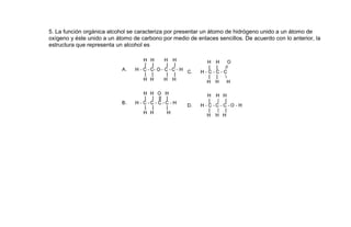 5. La función orgánica alcohol se caracteriza por presentar un átomo de hidrógeno unido a un átomo de
oxígeno y éste unido a un átomo de carbono por medio de enlaces sencillos. De acuerdo con lo anterior, la
estructura que representa un alcohol es
 