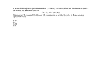 6. El aire está compuesto aproximadamente de 21% de O2 y 79% de N2 (molar). Un combustible se quema
de acuerdo con la siguiente reacción

Si se queman 10 moles de CH4 utilizando 100 moles de aire, la cantidad de moles de O2 que sobra es
aproximadamente

A. 95
B. 1
C. 90
D. 5
 
