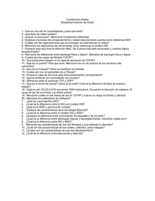 Cuestionario Redes
                                    Modalidad Examen de Grado


1.- Que es una red de computadoras y para qué sirve?
2.- Que tipos de redes existen?
3.- Qué es un protocolo?. Mencionar 5 protocolos diferentes
4.- Explique el proceso de encapsulamiento y desencapsulamiento usando como referencia OSI?
5.- Cuáles son las organizaciones que se encargan de estandarizar en redes?
6.- Mencione los dispositivos de red tomando como referencia el modelo OSI
7.- Explique para que sirve la dirección MAC. De Cuántos bits está compuesto y cuántos digitos
hexadecimales?
8.- Mencione las diferencias entre topología física y lógica?. Ejemplos de topología física y lógica.
9.- Cuáles son las capas del Modelo TCP/IP?
10.- Que protocolos trabajan en la capa de aplicación de TCP/IP?
11.- Qué es un puerto? Para que sirve. Mencione los nro de puertos de los servicios más
conocidos?
12.- Que es un Firewall? Cómo se clasifican los firewall.
13.- Cuáles son los componentes de un Router?
14.- Porque la capa de red sirve para direccioinamiento y enrutamiento?
15.- Qué se entiende por conmutación de circuitos?
16.- Diferencia entre el protocolo TCP y UDP?
17.- Que es el ancho de banda? Cómo se lo mide? Cuál es la diferencia de kbps de subida y
bajada?
18.- Dada la red 150.20.0.0/16 encuentre 1000 host/subred. Encuentre la dirección de máskara. El
rango de ips de la primera y la última subred.
19.- Mencione cuáles on las clases de red en TCP/IP y cual es su rango en binario y decimal.
20.- Mencione los estándares de cableado?
1. ¿Qué es y qué significa ISO?
2. ¿Cuál es la diferencia entre la ISO y el modelo OSI?
3. ¿Qué es la IEEE y qué función cumple?
4. Explique las características de la tecnología Ethernet?
5. ¿Cuál es la diferencia entre el modelo OSI y IEEE?
6. ¿Explique la diferencia entre conmutación de paquetes y de circuitos?
7. ¿Cuál es la diferencia entre topologías lógicas y topologías físicas, mencione cuáles son?
8. ¿Cuál es la diferencia entre NIC y MAC?
9. Mencione las características de una red Wireless y que estándar lo describe?
10. ¿Cuál son las características de los routers, switches, cómo trabajan?
11. ¿Cuáles son las características de una red cliente/servidor?
12. ¿Cuál es la diferencia entre atenuación y latencia?
 