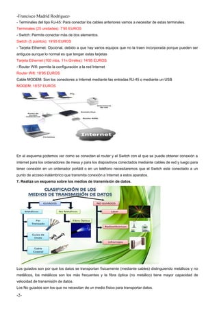 -Francisco Madríd Rodríguez-
- Terminales del tipo RJ-45: Para conectar los cables anteriores vamos a necesitar de estas terminales.
Terminales (25 unidades): 7’95 EUROS
- Switch: Permite conectar más de dos elementos.
Switch (5 puertos): 19’95 EUROS
- Tarjeta Ethernet: Opcional, debido a que hay varios equipos que no la traen incorporada porque pueden ser
antiguos aunque lo normal es que tengan estas tarjetas
Tarjeta Ethernet (100 mbs, 11n Gíreles): 14’95 EUROS
- Router Wifi: permite la configuración a la red Internet
Router Wifi: 18’95 EUROS
Cable MODEM: Son los conectores a Internet mediante las entradas RJ-45 o mediante un USB
MODEM: 18’57 EUROS
En el esquema podemos ver como se conectan el router y el Switch con el que se puede obtener conexión a
internet para los ordenadores de mesa y para los diapositivos conectados mediante cables de red y luego para
tener conexión en un ordenador portátil o en un teléfono necesitaremos que el Switch este conectado a un
punto de acceso inalámbrico que transmita conexión a Internet a estos aparatos.
7. Realiza un esquema sobre los medios de transmisión de datos.
Los guiados son por que los datos se transportan físicamente (mediante cables) distinguiendo metálicos y no
metálicos, los metálicos son los más frecuentes y la fibra óptica (no metálico) tiene mayor capacidad de
velocidad de transmisión de datos.
Los No guiados son los que no necesitan de un medio físico para transportar datos.
-2-
 