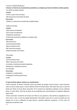 -Francisco Madríd Rodríguez-
8. Busca en Internet, las características (problemas y ventajas) que tiene los distintos medios guiados.
·Los cables normales (Coaxial)
Ventajas
-Tienen un gran ancho de banda
-Alta frecuencia de transmisión de datos
Desventajas
- Debido a su atenuación de señal esta se debilita rápido
·Cable por trenzado
Ventajas
- Bajo coste de contratación
-Gran número de estaciones
-Facilidad de rendimiento
-Puede estar previamente cableado en cualquier parte
Desventajas
-Alta tasa de error
-Ancho de banda limitado
-Baja inmunidad al ruido
-Alto coste de los equipos
-Distancia limitada (100 metros)
·Fibra óptica
Ventajas
-Ancho de banda mayor
-Menor atenuación de la señal
-Inmunidad a interferencias electromagnéticas
-Resistencia a materiales corrosivos
-Es más ligero
Desventajas
-Instalación y mantenimiento
-Propagación unidireccional de la luz
-Coste
9. Tipos de fibras ópticas. Explica sus características.
-Fibras multimodo: El término multimodo indica que pueden ser guiados muchos modos o rayos luminosos,
cada uno de los cuales sigue un camino diferente dentro de la fibra óptica. Este efecto hace que su ancho de
banda sea inferior al de las fibras monomodo. Por el contrario los dispositivos utilizados con las multimodo
tienen un coste inferior. Este tipo de fibras son las preferidas para comunicaciones en pequeñas distancias,
hasta 10 Km.
-Fibras monomodo: El diámetro del núcleo de la fibra es muy pequeño y sólo permite la propagación de un
único modo o rayo, el cual se propaga directamente. Este efecto causa que su ancho de banda sea muy
elevado, por lo que su utilización se suele reservar a grandes distancias, superiores a 10 Km, junto con
dispositivos de elevado coste.
-3-
 