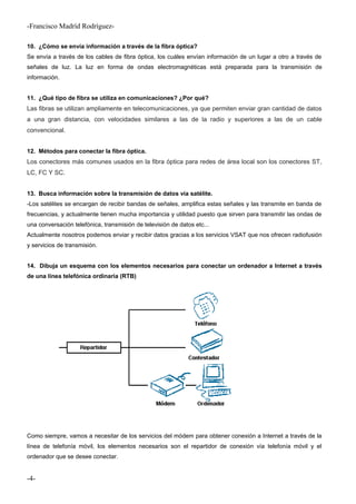 -Francisco Madríd Rodríguez-
10. ¿Cómo se envía información a través de la fibra óptica?
Se envía a través de los cables de fibra óptica, los cuáles envían información de un lugar a otro a través de
señales de luz. La luz en forma de ondas electromagnéticas está preparada para la transmisión de
información.
11. ¿Qué tipo de fibra se utiliza en comunicaciones? ¿Por qué?
Las fibras se utilizan ampliamente en telecomunicaciones, ya que permiten enviar gran cantidad de datos
a una gran distancia, con velocidades similares a las de la radio y superiores a las de un cable
convencional.
12. Métodos para conectar la fibra óptica.
Los conectores más comunes usados en la fibra óptica para redes de área local son los conectores ST,
LC, FC Y SC.
13. Busca información sobre la transmisión de datos vía satélite.
-Los satélites se encargan de recibir bandas de señales, amplifica estas señales y las transmite en banda de
frecuencias, y actualmente tienen mucha importancia y utilidad puesto que sirven para transmitir las ondas de
una conversación telefónica, transmisión de televisión de datos etc...
Actualmente nosotros podemos enviar y recibir datos gracias a los servicios VSAT que nos ofrecen radiofusión
y servicios de transmisión.
14. Dibuja un esquema con los elementos necesarios para conectar un ordenador a Internet a través
de una línea telefónica ordinaria (RTB)
Como siempre, vamos a necesitar de los servicios del módem para obtener conexión a Internet a través de la
línea de telefonía móvil, los elementos necesarios son el repartidor de conexión vía telefonía móvil y el
ordenador que se desee conectar.
-4-
 