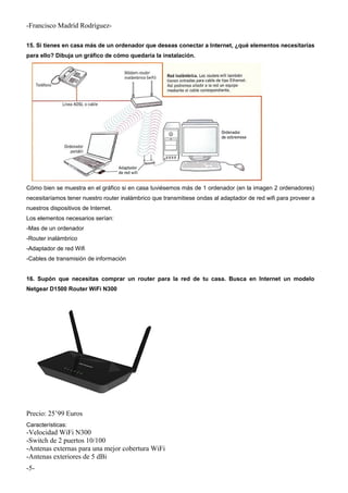 -Francisco Madríd Rodríguez-
15. Si tienes en casa más de un ordenador que deseas conectar a Internet, ¿qué elementos necesitarías
para ello? Dibuja un gráfico de cómo quedaría la instalación.
Cómo bien se muestra en el gráfico si en casa tuviésemos más de 1 ordenador (en la imagen 2 ordenadores)
necesitaríamos tener nuestro router inalámbrico que transmitiese ondas al adaptador de red wifi para proveer a
nuestros dispositivos de Internet.
Los elementos necesarios serían:
-Mas de un ordenador
-Router inalámbrico
-Adaptador de red Wifi
-Cables de transmisión de información
16. Supón que necesitas comprar un router para la red de tu casa. Busca en Internet un modelo
Netgear D1500 Router WiFi N300
Precio: 25’99 Euros
Características:
-Velocidad WiFi N300
-Switch de 2 puertos 10/100
-Antenas externas para una mejor cobertura WiFi
-Antenas exteriores de 5 dBi
-5-
 