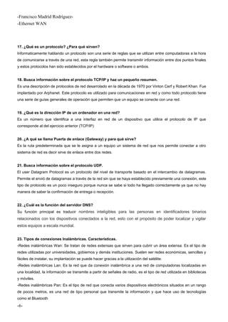-Francisco Madríd Rodríguez-
-Ethernet WAN
17. ¿Qué es un protocolo? ¿Para qué sirven?
Informaticamente hablando un protocolo son una serie de reglas que se utilizan entre computadoras a la hora
de comunicarse a través de una red, esta regla también permite transmitir información entre dos puntos finales
y estos protocolos han sido establecidos por el hardware o software o ambos.
18. Busca información sobre el protocolo TCP/IP y haz un pequeño resumen.
Es una descripción de protocolos de red desarrolado en la década de 1970 por Vinton Cerf y Robert Khan. Fue
implantado por Arphanet. Este protocolo es utilizado para comunicaciones en red y como todo protocolo tiene
una serie de guías generales de operación que permiten que un equipo se conecte con una red.
19. ¿Qué es la dirección IP de un ordenador en una red?
Es un número que identifica a una interfaz en red de un dispositivo que utilice el protocolo de IP que
corresponde al del ejercicio anterior (TCP/IP)
20. ¿A qué se llama Puerta de enlace (Gateway) y para qué sirve?
Es la ruta predeterminada que se le asigna a un equipo un sistema de red que nos permite conectar a otro
sistema de red es decir sirve de enlace entre dos redes.
21. Busca información sobre el protocolo UDP.
El user Datagram Protocol es un protocolo del nivel de transporte basado en el intercambio de datagramas.
Permite el envió de datagramas a través de la red sin que se haya establecido previamente una conexión, este
tipo de protocolo es un poco inseguro porque nunca se sabe si todo ha llegado correctamente ya que no hay
manera de saber la confirmación de entrega o recepción.
22. ¿Cuál es la función del servidor DNS?
Su función principal es traducir nombres inteligibles para las personas en identificadores binarios
relacionados con los dispositivos conectados a la red, esto con el propósito de poder localizar y vigilar
estos equipos a escala mundial.
23. Tipos de conexiones Inalámbricas. Características.
-Redes inalámbricas Wan: Se tratan de redes extensas que sirven para cubrir un área extensa. Es el tipo de
redes utilizadas por universidades, gobiernos y demás instituciones. Suelen ser redes económicas, sencillas y
fáciles de instalar, su implantación se puede hacer gracias a la utilización del satélite.
-Redes inalámbricas Lan: Es la red que da conexión inalámbrica a una red de computadoras localizadas en
una localidad, la información se transmite a partir de señales de radio, es el tipo de red utilizada en bibliotecas
y móviles.
-Redes inalámbricas Pan: Es el tipo de red que conecta varios dispositivos electrónicos situados en un rango
de pocos metros, es una red de tipo personal que transmite la información y que hace uso de tecnologías
como el Bluetooth
-6-
 