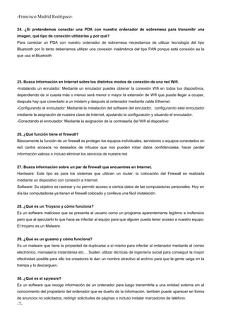 -Francisco Madríd Rodríguez-
24. ¿Si pretendemos conectar una PDA con nuestro ordenador de sobremesa para transmitir una
imagen, qué tipo de conexión utilizarías y por qué?
Para conectar un PDA con nuestro ordenador de sobremesa necesitamos de utilizar tecnología del tipo
Bluetooth por lo tanto deberíamos utilizar una conexión inalámbrica del tipo PAN porque está conexión es la
que usa el Bluetooth
25. Busca información en Internet sobre los distintos modos de conexión de una red Wifi.
-Instalando un enrutador: Mediante un enrutador puedes obtener la conexión Wifi en todos tus dispositivos,
dependiendo de si cuesta más o menos será menor o mayor la extensión de Wifi que puede llegar a ocupar,
después hay que conectarlo a un módem y después al ordenador mediante cable Ethernet.
-Configurando el enroutador: Mediante la instalación del software del enrutador, configurando este enroutador
mediante la asignación de nuestra clave de Internet, ajustando la configuración y situando el enroutador.
-Conectando el enroutador: Mediante la asignación de la contraseña del Wifi al dispositivo
26. ¿Qué función tiene el firewall?
Básicamente la función de un firewall es proteger los equipos individuales, servidores o equipos conectados en
red contra accesos no deseados de intrusos que nos pueden robar datos confidenciales, hacer perder
información valiosa o incluso eliminar los servicios de nuestra red.
27. Busca información sobre un par de firewall que encuentres en Internet.
Hardware: Este tipo es para los sistemas que utilicen un router, la colocación del Firewall es realizada
mediante un dispositivo con conexión a Internet.
Software: Su objetivo es rastrear y no permitir acceso a ciertos datos de las computadoras personales. Hoy en
día las computadoras ya tienen el firewall colocado y conlleva una fácil instalación.
28. ¿Qué es un Troyano y cómo funciona?
Es un software malicioso que se presenta al usuario como un programa aparentemente legítimo e inofensivo
pero que al ejecutarlo lo que hace es infectar al equipo para que alguien pueda tener acceso a nuestro equipo.
El troyano es un Malware.
29. ¿Qué es un gusano y cómo funciona?
Es un malware que tiene la propiedad de duplicarse a sí mismo para infectar al ordenador mediante el correo
electrónico, mensajería instantánea etc… Suelen utilizar técnicas de ingeniería social para conseguir la mayor
efectividad posible para ello los creadores le dan un nombre atractivo al archivo para que la gente caiga en la
trampa y lo descarguen.
30. ¿Qué es el spyware?
Es un software que recoge información de un ordenador para luego transmitirla a una entidad externa sin el
conocimiento del propietario del ordenador que es dueño de la información, también puede aparecer en forma
de anuncios no solicitados, redirigir solicitudes de páginas o incluso instalar marcadores de teléfono.
-7-
 