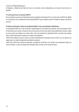 -Francisco Madríd Rodríguez-
El Spyware a diferencia del resto de virus no se replica a otros ordenadores, por lo que funciona como un
parásito.
31. ¿Para qué sirve un servidor DHCP?
Es un protocolo que sirve principalmente para que distribuir direcciones IP en una red, pero el DHCP se diseñó
en un principio como complemento del protocolo BOOTP que se utiliza cuando se instala un equipo a través de
una red.
32. Busca información sobre la encriptación WEP en las comunidades inalámbricas.
La encriptación WEP es un tipo de cifrado, implementado en el protocolo de conexión, que se encarga de cifrar
la información que vamos a transmitir entre dos puntos de forma que solo la sea posible tener acceso a ellos
los dos puntos que tengan una misma clave, esto nos proporciona seguridad frente a intrusos que puedan
robar nuestra información. Existen dos niveles de encriptación
-WPA: Este método se basa en tener una clave compartida de 8 caracteres como mínimo, es una opción muy
segura pero no todos los dispositivos wireless lo soportan.
-WEP: Nos ofrece dos niveles de seguridad, encriptación de 64 bits y de 128 bits. La encriptación utiliza una
serie de cables. La clave de tarjeta del ordenador debe coincidir con la clave del router.
-8-
 