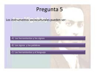 Pregunta 5
Los instrumentos socioculturales pueden ser:




    A) Las herramientas y los signos

    B) Los signos y las palabras

    C) Las herramientas y el lenguaje
 