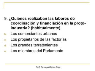 9. ¿Quiénes realizaban las labores de
    coordinación y financiación en la proto-
    industria? (habitualmente)
b.  Los comerciantes urbanos
c.  Los propietarios de las factorías
d.  Los grandes terratenientes
e.  Los miembros del Parlamento



                 Prof. Dr. Juan Carlos Rojo
 