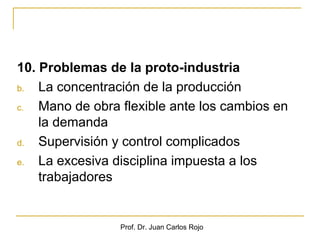 10. Problemas de la proto-industria
b.  La concentración de la producción
c.  Mano de obra flexible ante los cambios en
    la demanda
d.  Supervisión y control complicados
e.  La excesiva disciplina impuesta a los
    trabajadores


                 Prof. Dr. Juan Carlos Rojo
 