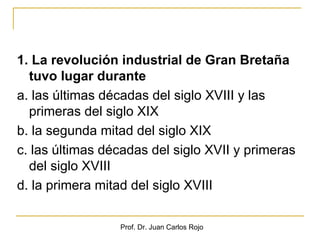 1. La revolución industrial de Gran Bretaña
  tuvo lugar durante
a. las últimas décadas del siglo XVIII y las
  primeras del siglo XIX
b. la segunda mitad del siglo XIX
c. las últimas décadas del siglo XVII y primeras
  del siglo XVIII
d. la primera mitad del siglo XVIII

                 Prof. Dr. Juan Carlos Rojo
 