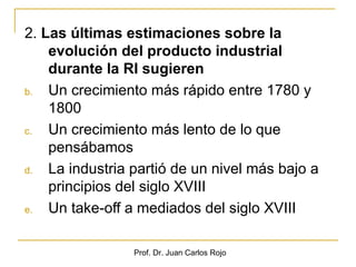 2. Las últimas estimaciones sobre la
    evolución del producto industrial
    durante la RI sugieren
b.  Un crecimiento más rápido entre 1780 y
    1800
c.  Un crecimiento más lento de lo que
    pensábamos
d.  La industria partió de un nivel más bajo a
    principios del siglo XVIII
e.  Un take-off a mediados del siglo XVIII

                 Prof. Dr. Juan Carlos Rojo
 