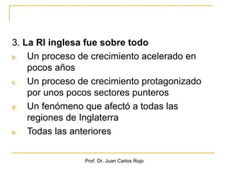 3. La RI inglesa fue sobre todo
b.  Un proceso de crecimiento acelerado en
    pocos años
c.  Un proceso de crecimiento protagonizado
    por unos pocos sectores punteros
d.  Un fenómeno que afectó a todas las
    regiones de Inglaterra
e.  Todas las anteriores

                Prof. Dr. Juan Carlos Rojo
 