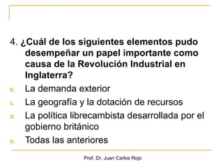 4. ¿Cuál de los siguientes elementos pudo
    desempeñar un papel importante como
    causa de la Revolución Industrial en
    Inglaterra?
b.  La demanda exterior
c.  La geografía y la dotación de recursos
d.  La política librecambista desarrollada por el
    gobierno británico
e.  Todas las anteriores
                  Prof. Dr. Juan Carlos Rojo
 
