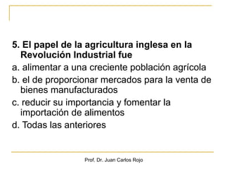 5. El papel de la agricultura inglesa en la
  Revolución Industrial fue
a. alimentar a una creciente población agrícola
b. el de proporcionar mercados para la venta de
  bienes manufacturados
c. reducir su importancia y fomentar la
  importación de alimentos
d. Todas las anteriores


                 Prof. Dr. Juan Carlos Rojo
 