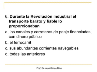 6. Durante la Revolución Industrial el
  transporte barato y fiable lo
  proporcionaban
a. los canales y carreteras de peaje financiadas
  con dinero público
b. el ferrocarril
c. sus abundantes corrientes navegables
d. todas las anteriores


                 Prof. Dr. Juan Carlos Rojo
 