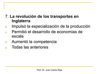 7. La revolución de los transportes en
    Inglaterra
b.  Impulsó la especialización de la producción
c.  Permitió el desarrollo de economías de
    escala
d.  Aumentó la competencia
e.  Todas las anteriores




                 Prof. Dr. Juan Carlos Rojo
 