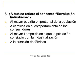 8. ¿A qué se refiere el concepto “Revolución
    Industriosa”?
b.  Al mayor espíritu empresarial de la población
c.  A cambios en el comportamiento de los
    consumidores
d.  Al mayor tiempo de ocio que la población
    consiguió con la industrialización
e.  A la creación de fábricas



                 Prof. Dr. Juan Carlos Rojo
 