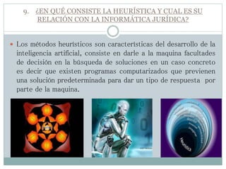 9. ¿EN QUÉ CONSISTE LA HEURÍSTICA Y CUAL ES SU
RELACIÓN CON LA INFORMÁTICA JURÍDICA?
 Los métodos heurísticos son características del desarrollo de la
inteligencia artificial, consiste en darle a la maquina facultades
de decisión en la búsqueda de soluciones en un caso concreto
es decir que existen programas computarizados que previenen
una solución predeterminada para dar un tipo de respuesta por
parte de la maquina.
 