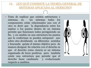 11. ¿EN QUÉ CONSISTE LA TEORÍA GENERAL DE
SISTEMAS APLICADA AL DERECHO?
 Trata de explicar que existen estructuras y
sistemas, en los sistemas todos los
componentes están relacionados uno con el
otro es decir que la dependencia entre los
sujetos o los puntos dentro de un sistema
permite que funcionen todos persiguiendo un
fin, y en cambio en una estructura los puntos
que la conforman se pueden anteponer uno
sobre otro decidiendo en diferentes sentidos
y buscando quizás el mismo objetivo pero de
manera desigual. Su relación con el derecho es
que el derecho como ciencia es un sistema
organizado de leyes positivas pero también
existe una estructura que permite que el
derecho fuese cambiante y evolucionado
respecto a cambios.
 