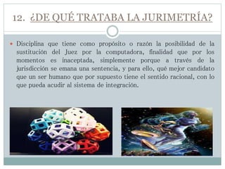 12. ¿DE QUÉ TRATABA LA JURIMETRÍA?
 Disciplina que tiene como propósito o razón la posibilidad de la
sustitución del Juez por la computadora, finalidad que por los
momentos es inaceptada, simplemente porque a través de la
jurisdicción se emana una sentencia, y para ello, qué mejor candidato
que un ser humano que por supuesto tiene el sentido racional, con lo
que pueda acudir al sistema de integración.
 