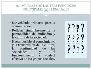 2. ¿CUÁLES SON LAS TRES FUNCIONES
PRINCIPALES DEL LENGUAJE?
 Ser vehículo primario para la
comunicación.
 Reflejar simultáneamente la
personalidad del individuo y
la cultura de la sociedad.
 Hacer posible el conocimiento
y la transmisión de la cultura,
la continuidad de las
sociedades y el
funcionamiento y control
efectivo de los grupos sociales.
 