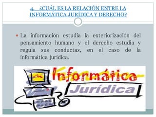 4. ¿CUÁL ES LA RELACIÓN ENTRE LA
INFORMÁTICA JURÍDICA Y DERECHO?
 La información estudia la exteriorización del
pensamiento humano y el derecho estudia y
regula sus conductas, en el caso de la
informática jurídica.
 