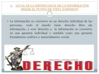 5. ¿CUAL ES LA IMPORTANCIA DE LA INFORMACIÓN
DESDE EL PUNTO DE VISTA JURÍDICO?
 La información se convierte en un derecho individual de las
personas, todo el mundo tiene derecho libre ala
información, y este derecho a la información se convierte
en una garantía individual y también como una garantía
formalmente política y materialmente social.
 