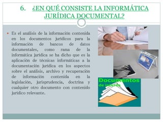 6. ¿EN QUÉ CONSISTE LA INFORMÁTICA
JURÍDICA DOCUMENTAL?
 Es el análisis de la información contenida
en los documentos jurídicos para la
información de bancos de datos
documentales, como rama de la
informática jurídica se ha dicho que es la
aplicación de técnicas informáticas a la
documentación jurídica en los aspectos
sobre el análisis, archivo y recuperación
de información contenida en la
legislación, jurisprudencia, doctrina y
cualquier otro documento con contenido
jurídico relevante.
 