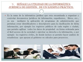 7. SEÑALE LA UTILIDAD DE LA INFORMÁTICA
JURÍDICA DE GESTIÓN. DE UN EJEMPLO PRÁCTICO.
 Es la rama de la informática jurídica que esta encaminada a organizar y
controlar documentos jurídicos de información, expedientes, libros, etc.,
ya sea mediante la aplicación de programas de administración que
permitan crear identificadores y descriptores para la clasificación de dicha
información, por ejemplo los registros públicos de cada región o ciudad,
que permite agilizar todos los datos de propiedad en forma ordenada para
el fácil acceso de la sociedad y ejercitar su derecho a la información, o por
ejemplo los registros civiles, de donde incluso se permite hacer análisis de
estadísticas que apoyan al gobierno en cálculos para proyectos.
 