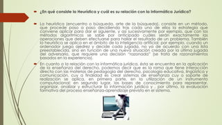  ¿En qué consiste la Heurística y cuál es su relación con la Informática Jurídica?
 La heurística (encuentro o búsqueda, arte de la búsqueda), consiste en un método,
que procede paso a paso decidiendo tras cada uno de ellos la estrategia que
conviene aplicar para dar el siguiente, y así sucesivamente por ejemplo, que con los
métodos algorítmicos se sabe por anticipado cuáles serán exactamente las
operaciones que deben efectuarse para hallar el resultado de un problema. También
la heurística se aplica en el ámbito de la inteligencia artificial; por ejemplo, cuando un
ordenador juega ajedrez y decide cada jugada, no ya de acuerdo con una lista
preestablecida, sino en función de una nueva situación creada por la última jugada
del adversario, que requiere una decisión “razonada” (se trata de razonamientos
basados en la experiencia).
 En cuanto a la relación con la informática jurídica, ésta se encuentra en la aplicación
de la enseñanza del derecho, podemos decir que es la rama que tiene interacción
directa con las materias de pedagogía del derecho, psicología educativa, lingüística y
comunicación, cuy a finalidad es crear sistemas de enseñanza cuy o soporte de
realización se aplica, en primera parte, en la utilización de un instrumento
computacional; en segundo lugar, las bases de conocimiento para representar,
organizar, analizar y estructurar la información jurídica y , por último, la evaluación
formativa del proceso enseñanza-aprendizaje previsto en el sistema.
 