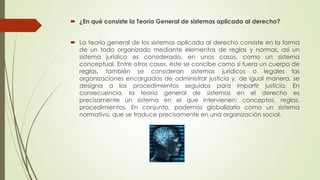 ¿En qué consiste la Teoría General de sistemas aplicada al derecho?
 La teoría general de los sistemas aplicada al derecho consiste en la forma
de un todo organizado mediante elementos de reglas y normas, así un
sistema jurídico es considerado, en unos casos, como un sistema
conceptual. Entre otros casos, éste se concibe como si fuera un cuerpo de
reglas, también se consideran sistemas jurídicos o legales las
organizaciones encargadas de administrar justicia y, de igual manera, se
designa a los procedimientos seguidos para impartir justicia. En
consecuencia, la teoría general de sistemas en el derecho es
precisamente un sistema en el que intervienen: conceptos, reglas,
procedimientos. En conjunto, podemos globalizarlo como un sistema
normativo, que se traduce precisamente en una organización social.
 