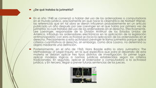  ¿De qué trataba la jurimetría?
 En el año 1948 se comenzó a hablar del uso de los ordenadores o computadoras
en el mundo jurídico, precisamente en que nace la cibernética de Norbert Wiener,
las referencias que en tal obra se dieron influyeron probablemente en un artículo
publicado un año después por Lee Loevinger en el que habla por primera vez de
jurimetría; la cual trataba del uso de los ordenadores en el derecho. Efectivamente,
Lee Loevinger, responsable de la División Antitrust de los Estados Unidos de
América, introdujo los ordenadores electrónicos en la aplicación de la legislación
antimonopolista: con esta actividad se inicia la aplicación de los ordenadores en el
derecho. Precisamente a esta actividad Loevinger le llama jurimetría porque aplica
criterios cuantitativos al derecho, sin embargo, como dice Losano, no determinó su
objeto mediante una definición.
 Posteriormente, en el año de 1963, Hans Baade edita la obra Jurimetrics: The
Methodology of Legal Inquiry, en la que especifica que para el desarrollo de esta
materia se debían aplicar tres tipos distintos de investigación: En primer lugar,
aplicar modelos lógicos a normas jurídicas establecidas según los criterios
tradicionales; En segundo, aplicar el ordenador o computadora a la actividad
jurídica, y En tercero, llegar a prever futuras sentencias de los jueces.
 