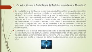  ¿Por qué se dice que la Teoría General del Control es esencial para la Cibernética?
 La Teoría General del Control es esencial para la Cibernética porque la cibernética
se ocupa de los fenómenos de control y comunicación, lo cual puede traducirse en
el diseño y construcción de máquinas, y más recientemente, desemboca en los
problemas de la llamada inteligencia artificial. Así con los estudios de Wiener fueron
dirigidos en forma matemática al estudio del comportamiento humano visto y
representado en una máquina; esto es, por un lado, la identidad de los mecanismos
de control y regulación tanto en los hombres y en los animales como en las
máquinas, y por el otro, la conexión entre estos mecanismos y la transmisión de
informaciones.
 Asimismo Wiener redefinió a la cibernética como el estudio analítico del isomorfismo
de la estructura de las comunicaciones en los mecanismos, en los organismos y en
las sociedades, entendiéndose por isomorfismo una identidad entre dos sistemas,
que para que exista se requiere de determinadas relaciones entre los objetos del
otro.
 