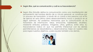  Según Rios, qué es comunicación y cuál es su trascendencia?
 Según Rios Estavillo define la comunicación como una manifestación del
pensamiento del hombre dentro de su círculo personal, se constituye por
un proceso de transmisión; a través de un canal a otra persona con el fin
de ejercer en esta última cierto desenvolvimiento mutuo o producir en el
algún estimulo. Así podemos mencionas que la comunicación es la
transmisión de información, ideas, emociones, habilidades, etcétera,
mediante símbolos: palabras, imágenes, cifras, gráficos, entre otros. Su
trascendencia radica en que nos permite interactuar con los demás
permitiéndonos así desarrollarnos y desenvolvernos mejor en nuestra vida
para lograr nuestros objetivos, y para ayudar también a los demás.
 
