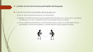  ¿Cuáles son las tres funciones principales del lenguaje.
 Las tres funciones principales del lenguaje son:
a) Ser el vehículo primario para la comunicación;
b) Reflejar simultáneamente la personalidad del individuo y la cultura de su sociedad.
Contribuye, a su vez, a plasmar tanto la sociedad como la cultura;
c) Hacer posible el crecimiento y la transmisión de la cultura, la continuidad de las
sociedades y el funcionamiento y control efectivo de los grupos sociales.
 