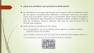  ¿Qué es la semiótica? ¿En qué áreas la divide Morris?
 La semiótica se encarga del estudio de los signos, todo lo referente al uso
de los signos convencionales arbitrarios, conocidos tanto por el emisor,
como por el receptor; signos que no pretenden tener ninguna semejanza
con los elementos que representan: fonemas o letras, números o signos, y
que no contienen ninguna relación más que la convencional con el
mundo que expresan.
 Morris divide la semiótica en tres áreas:
a) La pragmática, que es la relación entre signos y sus efectos sobre
quienes hacen uso de ellos;
b) La sintaxis, que es la que se ocupa de la relación de los signos entre sí, y
c) La semántica, que se ocupa del significado de los mensajes.
 