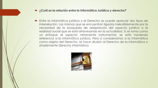  ¿Cuál es la relación entre la Informática Jurídica y derecho?
 Entre la informática jurídica y el Derecho se puede apreciar dos tipos de
interrelación. Las mismas que se encuentran ligadas ineludiblemente por la
necesidad de la búsqueda de adaptación del aspecto jurídico a la
realidad social que se está atravesando en la actualidad. Si se toma como
un enfoque el aspecto netamente instrumental, se está haciendo
referencia a la informática jurídica. Pero si consideramos a la informática
como objeto del Derecho, se hace alusión al Derecho de la informática o
simplemente Derecho informático.
 
