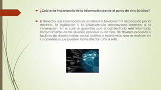  ¿Cuál es la importancia de la información desde el punto de vista jurídico?
 El derecho a la información es un derecho fundamental reconocido por la
doctrina, la legislación y la jurisprudencia denominado derecho a la
información, en el cual se garantiza que el administrado esté informado
correctamente de los diversos procesos o factores de diversos procesos o
factores de diversa índole, social, político o económico que se realicen en
la sociedad y que pueden tanto afectar o no a esta.
 