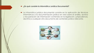  ¿En qué consiste la Informática Jurídica Documental?
 La informática jurídica documental consiste en la aplicación de técnicas
informáticas a la documentación jurídica en vista sobre el análisis, archivo
y recuperación de información contenida en la legislación, jurisprudencia,
doctrina o cualquier otro documento de contenido jurídico relevante.
 