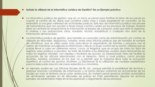  Señale la utilidad de la Informática Jurídica de Gestión? De un Ejemplo práctico.
 La informática jurídica de gestión, que en un inicio se pensó para facilitar la labor de los jueces en
cuanto al control de los datos que contiene cada caso y cada expediente en concreto, se ha
extendido a una gran variedad de actividades jurídicas. Este tipo de informática jurídica nos provee
de herramientas que nos ayudan a tener mayor control y orden en los procesos de trabajo. Nuestra
labor se centrará en proporcionar la información al equipo de cómputo, para que éste lo organice,
lo ordene y nos proporcione cifras, nombres, fechas, estadísticas o cualquier otro dato de la
información almacenada.
 La informática jurídica de gestión, que también es conocida como de administración y/o control, es
utilizada en tribunales, despachos, notarías, entre otras oficinas jurídicas (de ahí también el nombre
de ofimática), que se utiliza sobre todo para llevar el seguimiento de trámites y procesos con el
objeto de mantener actualizada la información y llevar un buen control de la misma. Utilidad que se
puede llevar a cabo en diferentes ramas, como: a) Registral: que se ocupa de todos los tipos de
registros, sean públicos o privados. Se trata de facilitar a los diferentes usuarios datos fehacientes en
todos los registros oficiales, con rapidez y facilidad de acceso. b) Operacional: Trata de facilitar la
actuación de las oficinas relacionadas con el derecho, tanto a nivel público, como privado
(bufetes, notarías, etcétera) en los que va a permitir que la máquina lleve toda la actuación
repetitiva, el control de asuntos, etcétera. c) Decisional: Es la utilización de modelos predefinidos
para la adecuada solución de casos específicos y concretos.
 Un ejemplo podría ser: Las Oficinas fiscales de EE. UU., porque permite la posibilidad de archivar y
elaborar enormes cantidades de información y al mismo tiempo uniformar las actuaciones de los
fiscales en todo el territorio de la unión americana. En materia penal tenemos emisión automática
de dictámenes penales en 40 tribunales de policía en Paris permitiendo depurar los archivos
penales, así solventarían mejor en la recuperación y seguimiento de los procesos.
 
